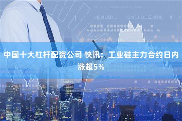 中国十大杠杆配资公司 快讯：工业硅主力合约日内涨超5%