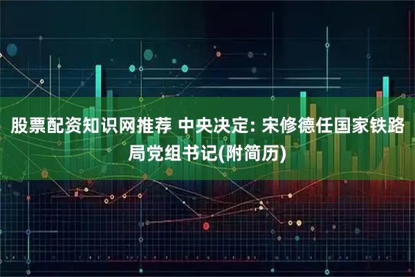 股票配资知识网推荐 中央决定: 宋修德任国家铁路局党组书记(附简历)