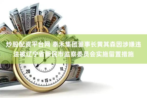 炒股配资平台网 泰禾集团董事长黄其森因涉嫌违法被辽宁省新民市监察委员会实施留置措施