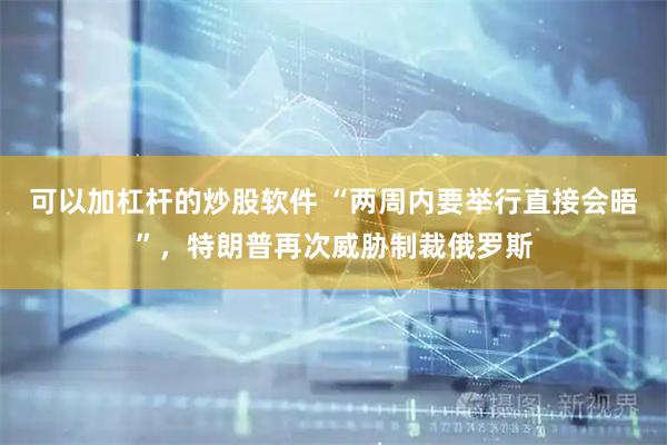 可以加杠杆的炒股软件 “两周内要举行直接会晤”，特朗普再次威胁制裁俄罗斯