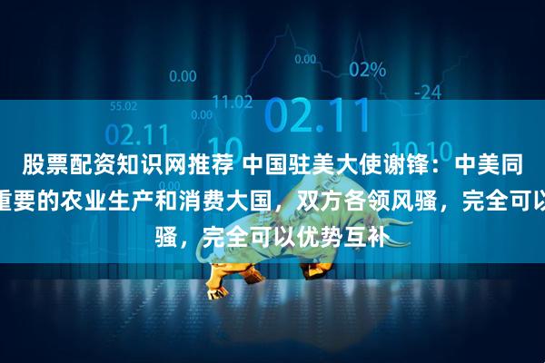 股票配资知识网推荐 中国驻美大使谢锋：中美同为全球最重要的农业生产和消费大国，双方各领风骚，完全可以优势互补