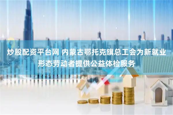 炒股配资平台网 内蒙古鄂托克旗总工会为新就业形态劳动者提供公益体检服务