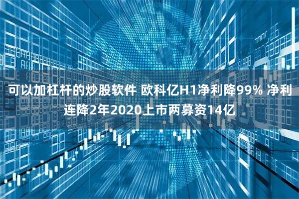可以加杠杆的炒股软件 欧科亿H1净利降99% 净利连降2年2020上市两募资14亿