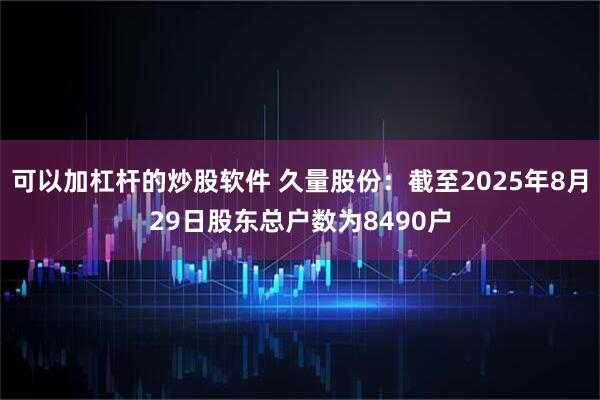 可以加杠杆的炒股软件 久量股份：截至2025年8月29日股东总户数为8490户