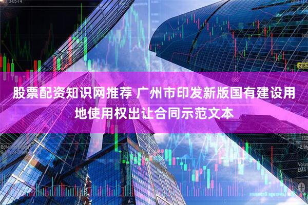 股票配资知识网推荐 广州市印发新版国有建设用地使用权出让合同示范文本