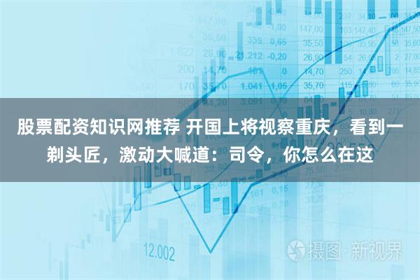 股票配资知识网推荐 开国上将视察重庆,看到一剃头匠,激动大喊道:司令,你怎么在这