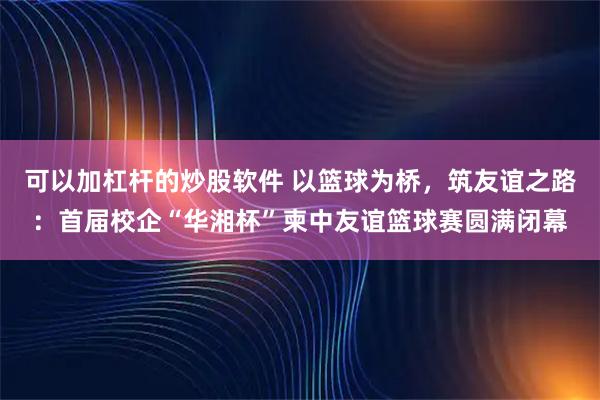 可以加杠杆的炒股软件 以篮球为桥,筑友谊之路:首届校企“华湘杯”柬中友谊篮球赛圆满闭幕