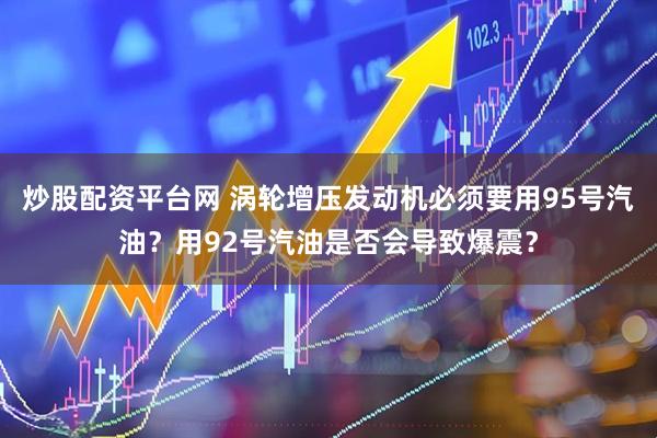 炒股配资平台网 涡轮增压发动机必须要用95号汽油？用92号汽油是否会导致爆震？