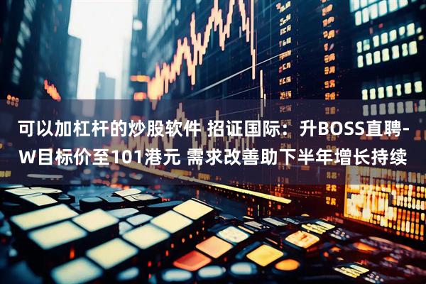 可以加杠杆的炒股软件 招证国际:升BOSS直聘-W目标价至101港元 需求改善助下半年增长持续