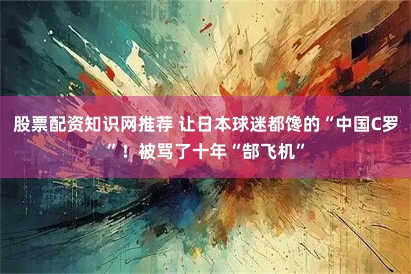 股票配资知识网推荐 让日本球迷都馋的“中国C罗”!被骂了十年“郜飞机”