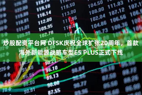 炒股配资平台网 DFSK庆祝全球扩张20周年,首款海外新能源战略车型E5 PLUS正式下线