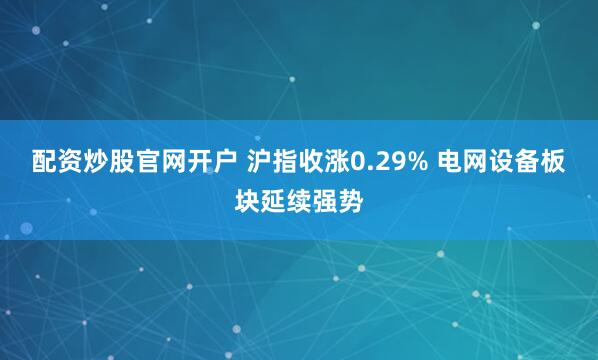 配资炒股官网开户 沪指收涨0.29% 电网设备板块延续强势