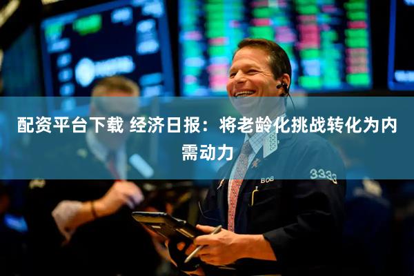 配资平台下载 经济日报：将老龄化挑战转化为内需动力