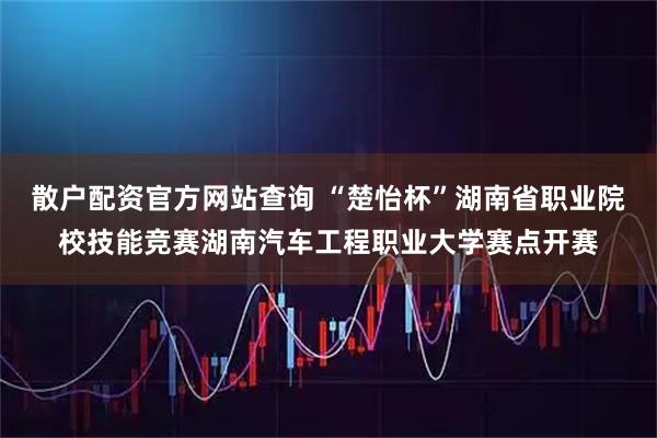 散户配资官方网站查询 “楚怡杯”湖南省职业院校技能竞赛湖南汽车工程职业大学赛点开赛