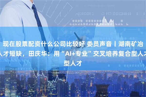 现在股票配资什么公司比较好 委员声音丨湖南矿冶人才短缺，田庆华：用“AI+专业”交叉培养复合型人才