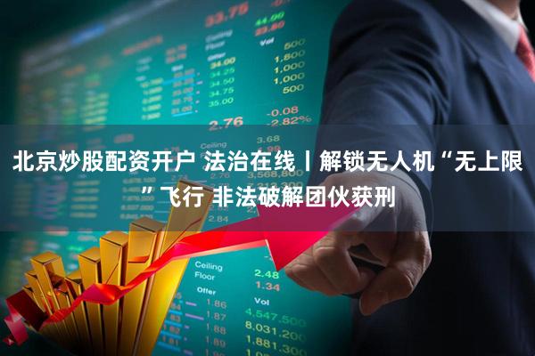 北京炒股配资开户 法治在线丨解锁无人机“无上限”飞行 非法破解团伙获刑