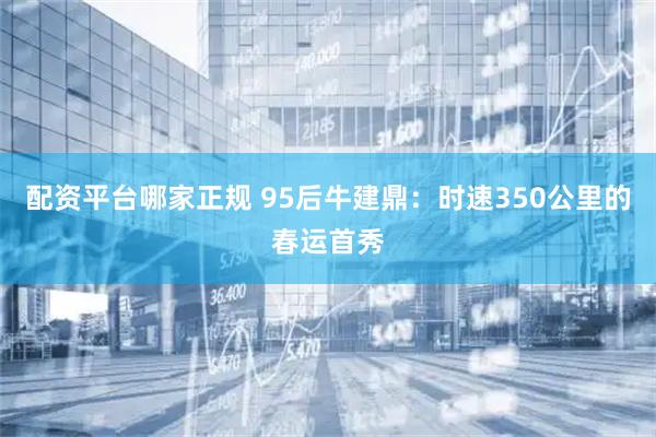 配资平台哪家正规 95后牛建鼎：时速350公里的春运首秀