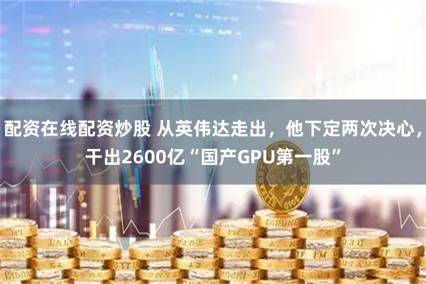 配资在线配资炒股 从英伟达走出，他下定两次决心，干出2600亿“国产GPU第一股”