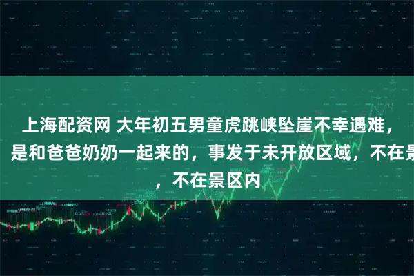 上海配资网 大年初五男童虎跳峡坠崖不幸遇难，当地：是和爸爸奶奶一起来的，事发于未开放区域，不在景区内