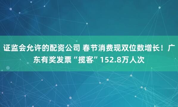 证监会允许的配资公司 春节消费现双位数增长！广东有奖发票“揽客”152.8万人次