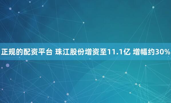 正规的配资平台 珠江股份增资至11.1亿 增幅约30%