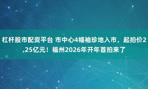 杠杆股市配资平台 市中心4幅袖珍地入市，起拍价2.25亿元！福州2026年开年首拍来了