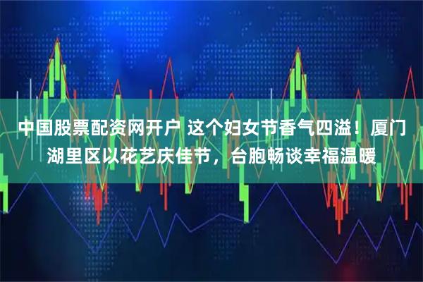 中国股票配资网开户 这个妇女节香气四溢！厦门湖里区以花艺庆佳节，台胞畅谈幸福温暖