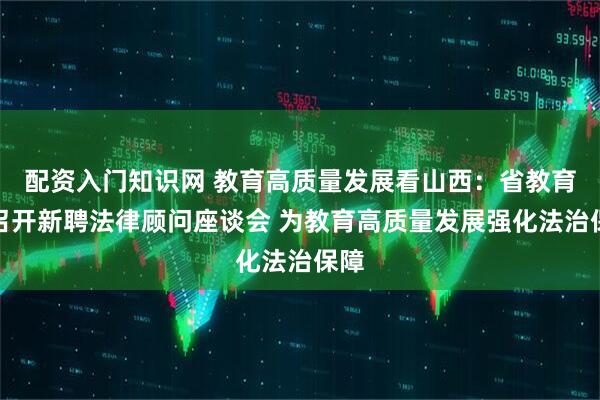 配资入门知识网 教育高质量发展看山西:省教育厅召开新聘法律顾问座谈会 为教育高质量发展强化法治保障