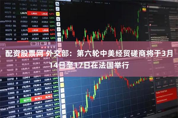 配资股票网 外交部：第六轮中美经贸磋商将于3月14日至17日在法国举行