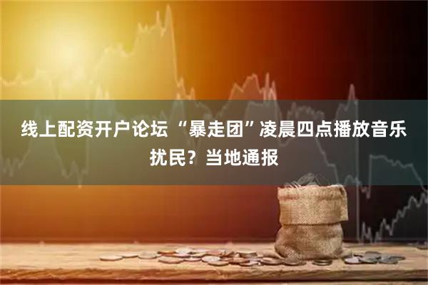 线上配资开户论坛 “暴走团”凌晨四点播放音乐扰民？当地通报