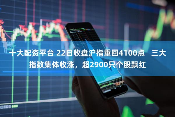 十大配资平台 22日收盘沪指重回4100点   三大指数集体收涨，超2900只个股飘红