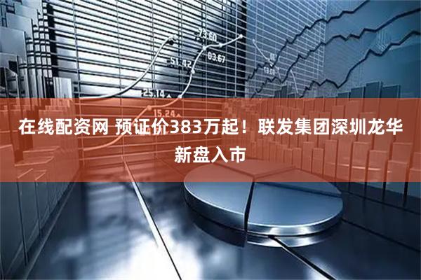 在线配资网 预证价383万起！联发集团深圳龙华新盘入市