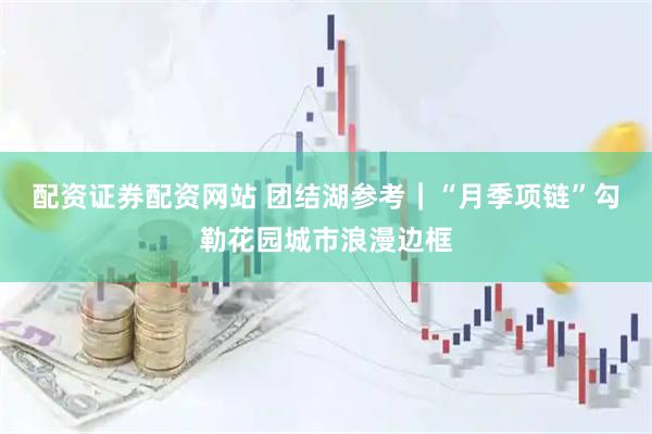 配资证券配资网站 团结湖参考｜“月季项链”勾勒花园城市浪漫边框
