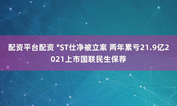 配资平台配资 *ST仕净被立案 两年累亏21.9亿2021上市国联民生保荐