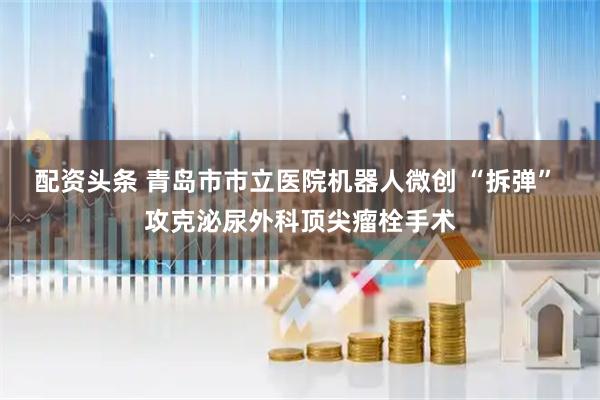 配资头条 青岛市市立医院机器人微创 “拆弹” 攻克泌尿外科顶尖瘤栓手术