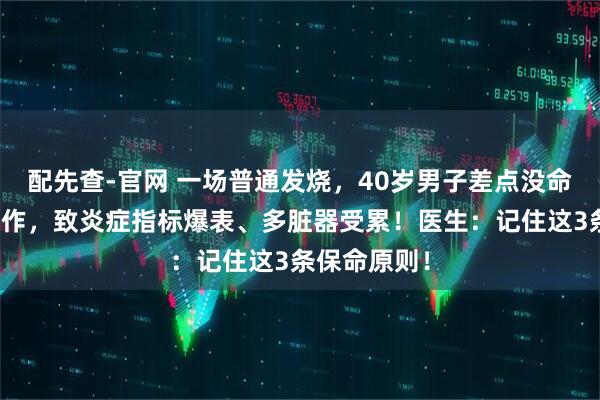 配先查-官网 一场普通发烧，40岁男子差点没命！他这波操作，致炎症指标爆表、多脏器受累！医生：记住这3条保命原则！