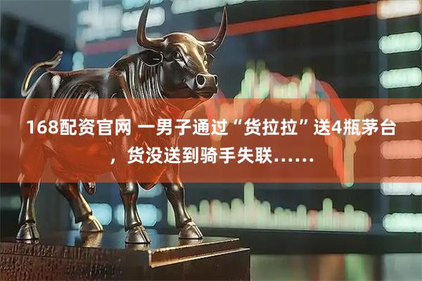 168配资官网 一男子通过“货拉拉”送4瓶茅台，货没送到骑手失联……