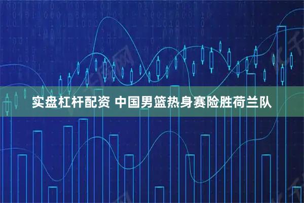 实盘杠杆配资 中国男篮热身赛险胜荷兰队