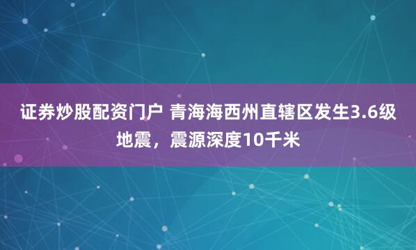 证券炒股配资门户 青海海西州直辖区发生3.6级地震，震源深度10千米