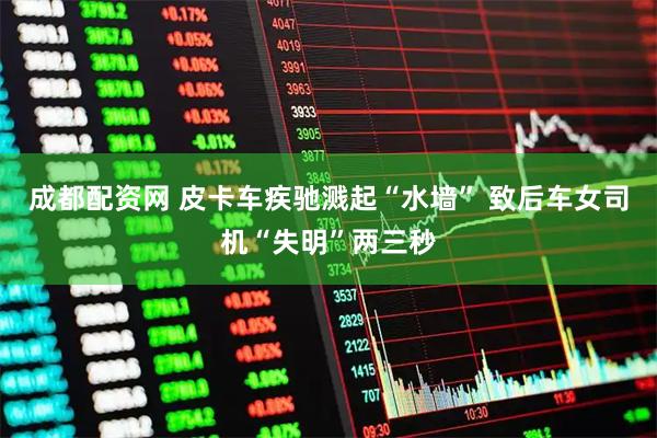 成都配资网 皮卡车疾驰溅起“水墙” 致后车女司机“失明”两三秒