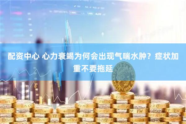 配资中心 心力衰竭为何会出现气喘水肿？症状加重不要拖延