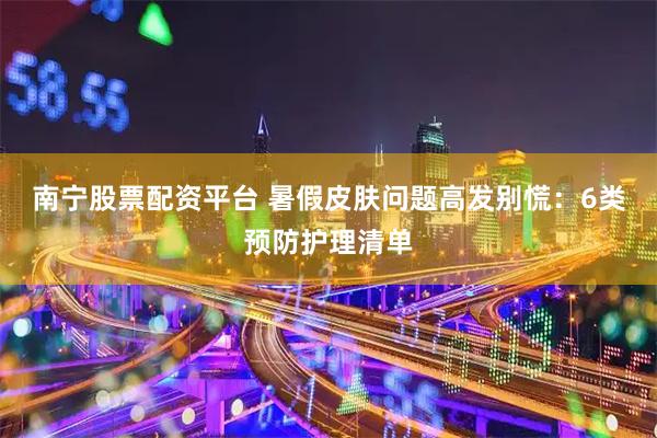 南宁股票配资平台 暑假皮肤问题高发别慌：6类预防护理清单