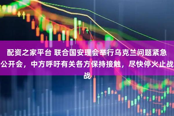 配资之家平台 联合国安理会举行乌克兰问题紧急公开会，中方呼吁有关各方保持接触，尽快停火止战