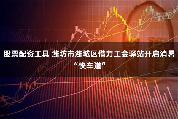 股票配资工具 潍坊市潍城区借力工会驿站开启消暑“快车道”