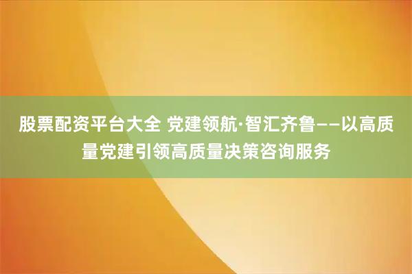 股票配资平台大全 党建领航·智汇齐鲁——以高质量党建引领高质量决策咨询服务